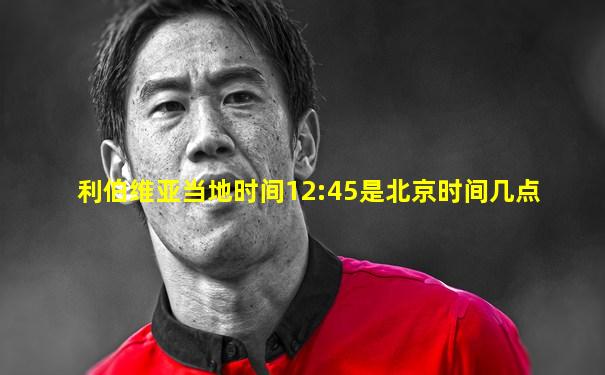 利伯维亚当地时间12:45是北京时间几点