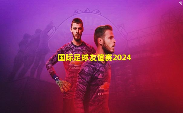 国际足球友谊赛2024