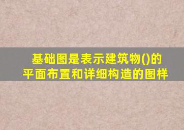 基础图是表示建筑物()的平面布置和详细构造的图样