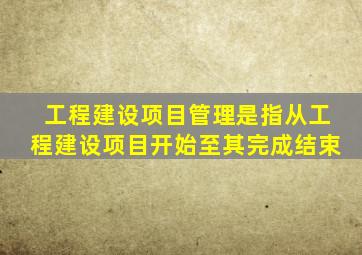 工程建设项目管理是指从工程建设项目开始至其完成结束